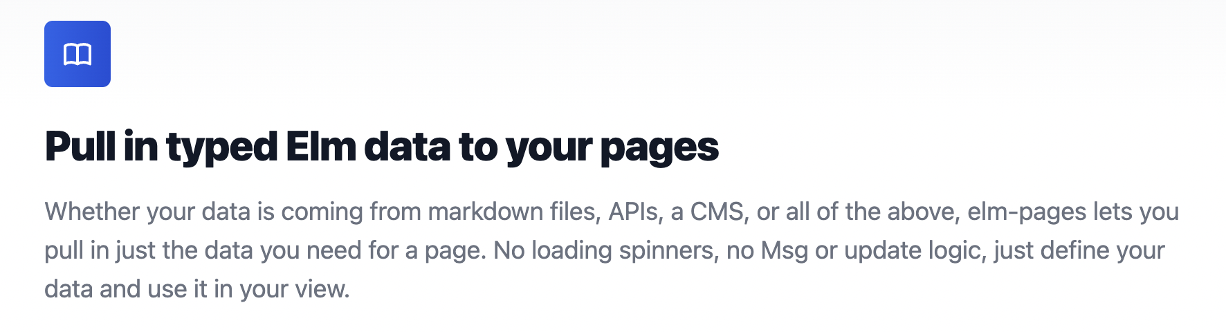 Pull in typed Elm data to your pages. Whether your data is coming from markdown files, APIs, a CMS, or all of the above, elm-pages lets you pull in just the data you need for a page. No loading spinners, no Msg or update logic, just define your data and use it in your view.